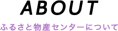 ABOUT ふるさと物産センターについて